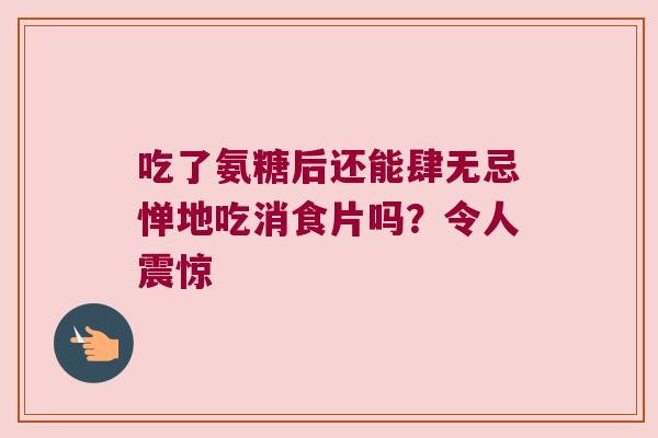 吃了氨糖后还能肆无忌惮地吃消食片吗?令人震惊 吃了氨糖后还能肆无忌惮地吃消食片吗?令人震惊