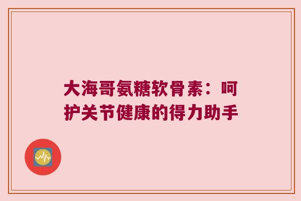 大海哥氨糖软骨素:呵护关节健康的得力助手 大海哥氨糖软骨素:呵护关节健康的得力助手