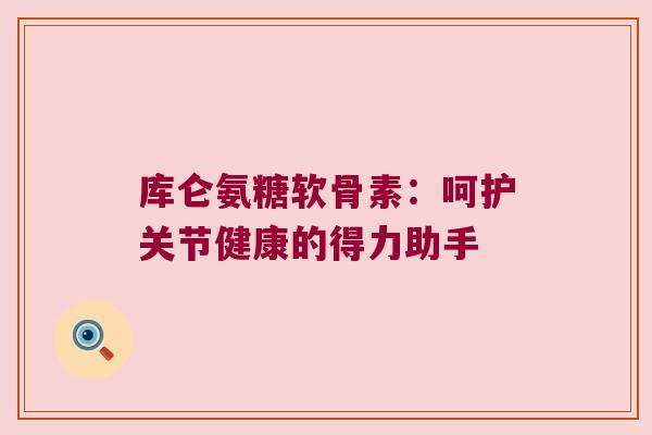 库仑氨糖软骨素:呵护关节健康的得力助手 库仑氨糖软骨素:呵护关节健康的得力助手