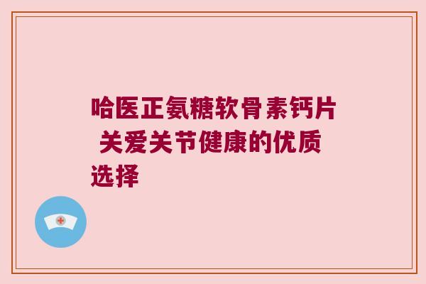 哈医正氨糖软骨素钙片 关爱关节健康的优质选择 哈医正氨糖软骨素钙片 关爱关节健康的优质选择
