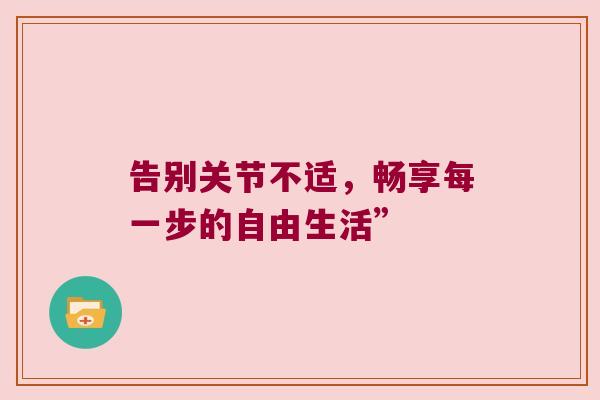 告别关节不适,畅享每一步的自由生活” 告别关节不适,畅享每一步的自由生活”