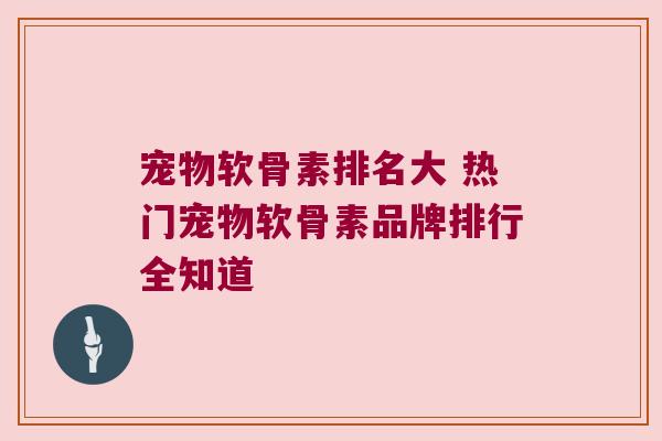宠物软骨素排名大 热门宠物软骨素品牌排行全知道
