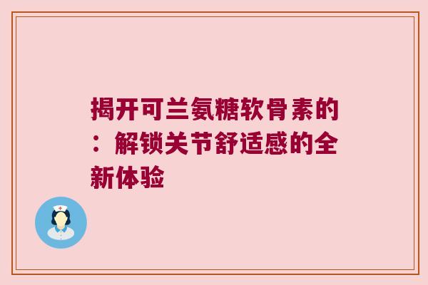 揭开可兰氨糖软骨素的:解锁关节舒适感的全新体验
