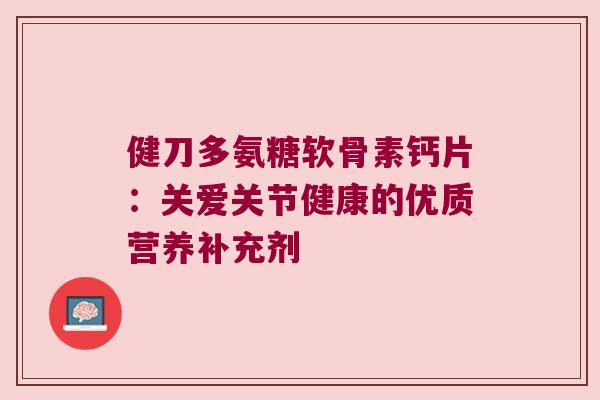 健刀多氨糖软骨素钙片:关爱关节健康的优质营养补充剂 健刀多氨糖软骨素钙片:关爱关节健康的优质营养补充剂