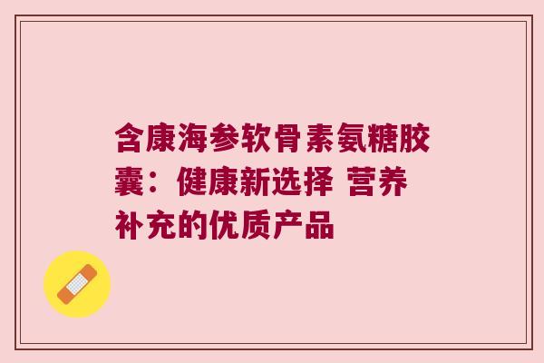 含康海参软骨素氨糖胶囊:健康新选择 营养补充的优质产品 含康海参软骨素氨糖胶囊:健康新选择 营养补充的优质产品