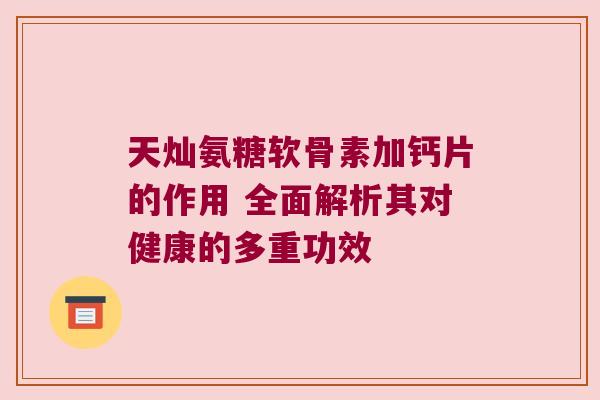 天灿氨糖软骨素加钙片的作用 全面解析其对健康的多重功效 天灿氨糖软骨素加钙片的作用 全面解析其对健康的多重功效