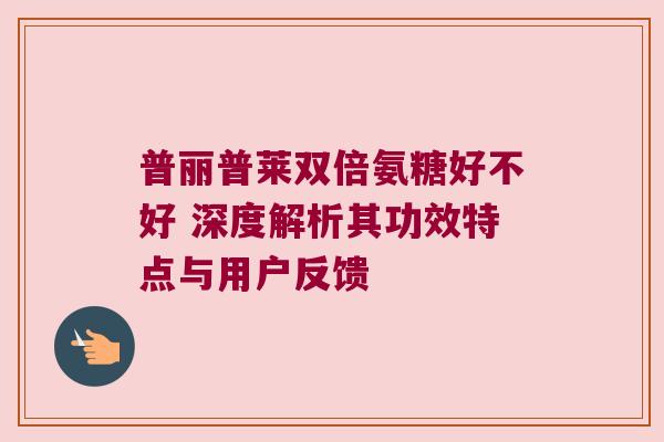 普丽普莱双倍氨糖好不好 深度解析其功效特点与用户反馈 普丽普莱双倍氨糖好不好 深度解析其功效特点与用户反馈