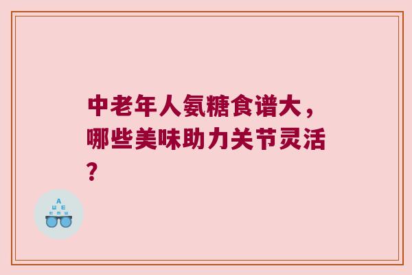 中老年人氨糖食谱大,哪些美味助力关节灵活? 中老年人氨糖食谱大,哪些美味助力关节灵活?