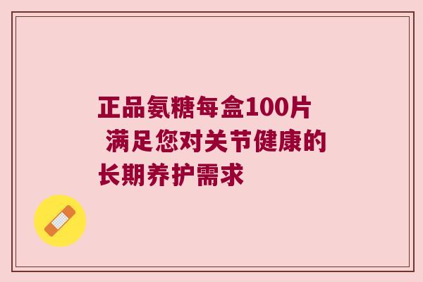 正品氨糖每盒100片 满足您对关节健康的长期养护需求 正品氨糖每盒100片 满足您对关节健康的长期养护需求