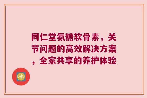 同仁堂氨糖软骨素,关节问题的高效解决方案,全家共享的养护体验