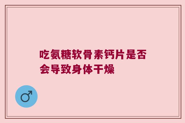 吃氨糖软骨素钙片是否会导致身体干燥 吃氨糖软骨素钙片是否会导致身体干燥