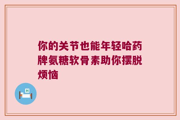 你的关节也能年轻哈药牌氨糖软骨素助你摆脱烦恼
