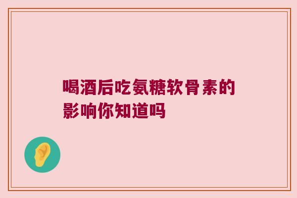 喝酒后吃氨糖软骨素的影响你知道吗