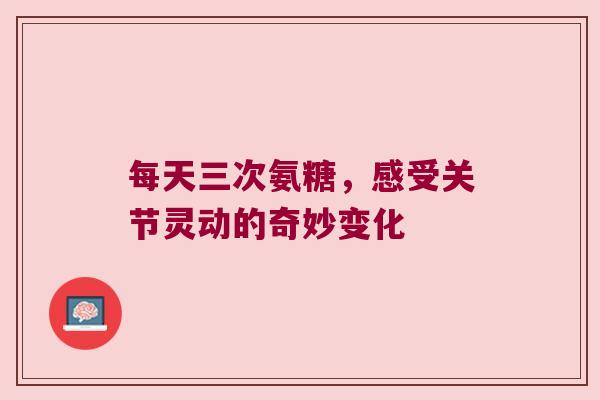 每天三次氨糖,感受关节灵动的奇妙变化