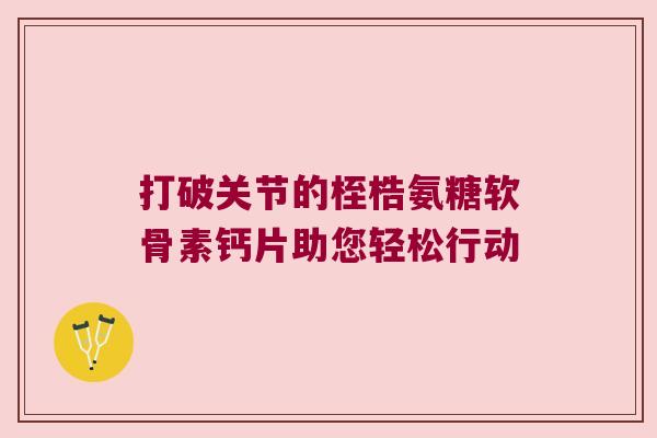 打破关节的桎梏氨糖软骨素钙片助您轻松行动 打破关节的桎梏氨糖软骨素钙片助您轻松行动