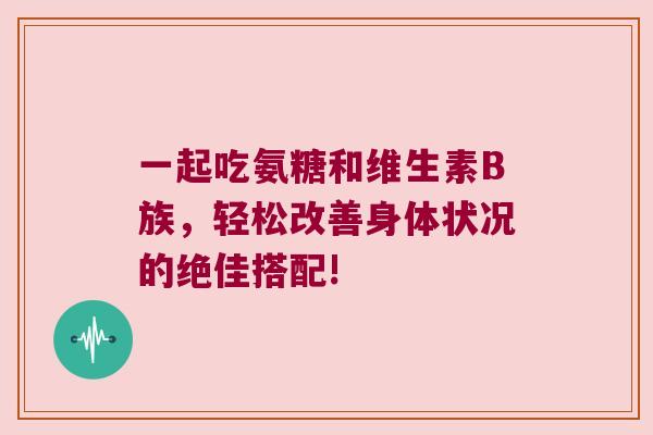 一起吃氨糖和维生素B族,轻松改善身体状况的绝佳搭配!