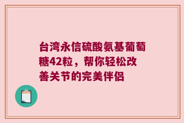 台湾永信硫酸氨基葡萄糖42粒,帮你轻松改善关节的完美伴侣 台湾永信硫酸氨基葡萄糖42粒,帮你轻松改善关节的完美伴侣