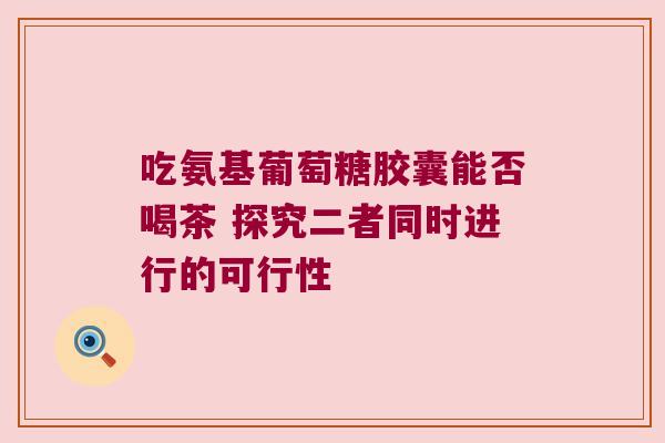 吃氨基葡萄糖胶囊能否喝茶 探究二者同时进行的可行性 吃氨基葡萄糖胶囊能否喝茶 探究二者同时进行的可行性