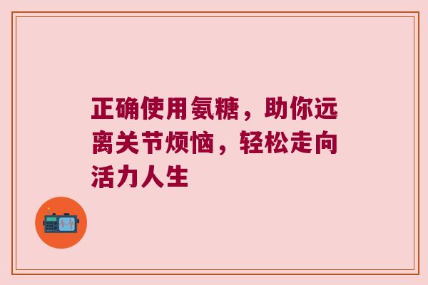 正确使用氨糖,助你远离关节烦恼,轻松走向活力人生