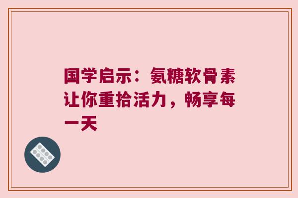 国学启示:氨糖软骨素让你重拾活力,畅享每一天 国学启示:氨糖软骨素让你重拾活力,畅享每一天