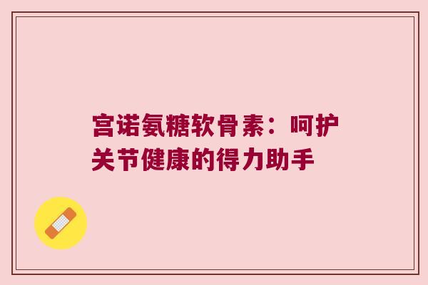 宫诺氨糖软骨素:呵护关节健康的得力助手 宫诺氨糖软骨素:呵护关节健康的得力助手