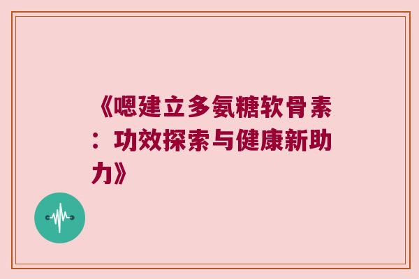 《嗯建立多氨糖软骨素:功效探索与健康新助力》