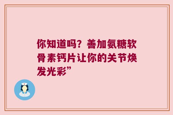 你知道吗?善加氨糖软骨素钙片让你的关节焕发光彩”