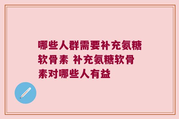 哪些人群需要补充氨糖软骨素 补充氨糖软骨素对哪些人有益 哪些人群需要补充氨糖软骨素 补充氨糖软骨素对哪些人有益