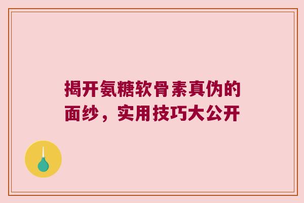 揭开氨糖软骨素真伪的面纱,实用技巧大公开