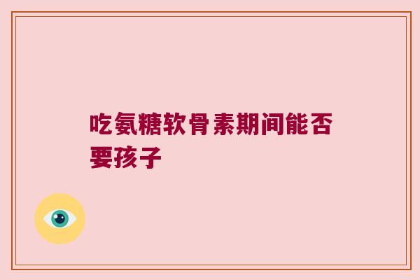 吃氨糖软骨素期间能否要孩子 吃氨糖软骨素期间能否要孩子