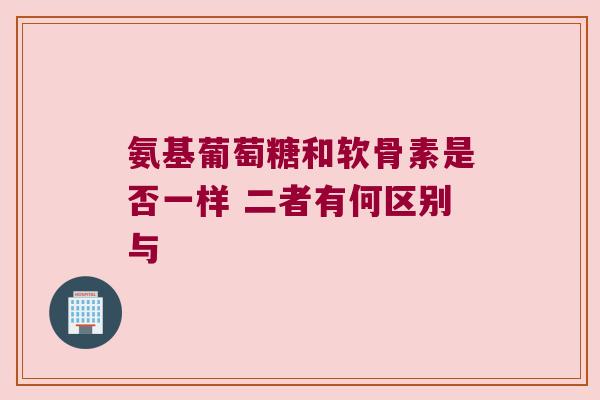 氨基葡萄糖和软骨素是否一样 二者有何区别与