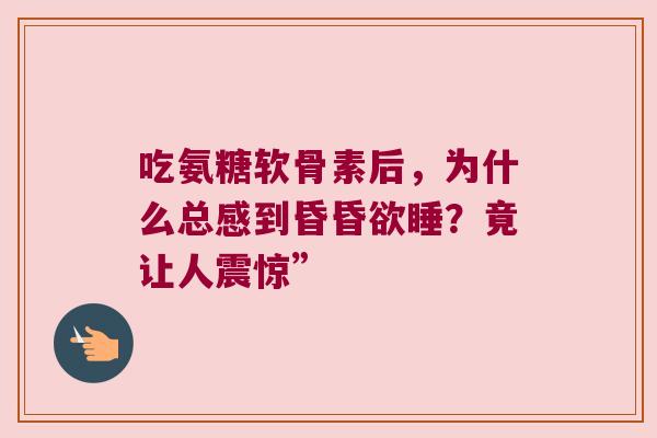 吃氨糖软骨素后,为什么总感到昏昏欲睡?竟让人震惊” 吃氨糖软骨素后,为什么总感到昏昏欲睡?竟让人震惊”