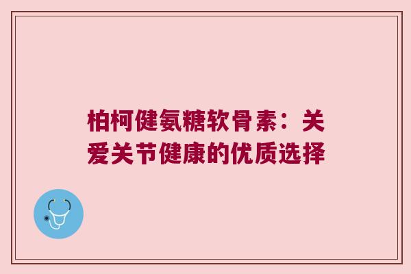 柏柯健氨糖软骨素:关爱关节健康的优质选择