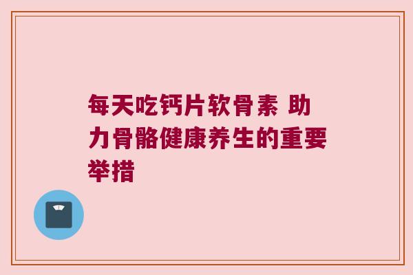 每天吃钙片软骨素 助力骨骼健康养生的重要举措 每天吃钙片软骨素 助力骨骼健康养生的重要举措