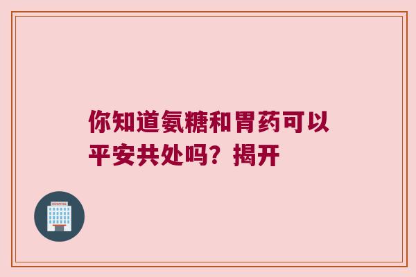 你知道氨糖和胃药可以平安共处吗？揭开