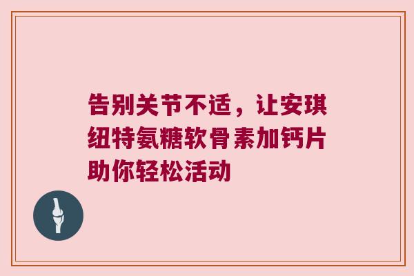 告别关节不适,让安琪纽特氨糖软骨素加钙片助你轻松活动 告别关节不适,让安琪纽特氨糖软骨素加钙片助你轻松活动