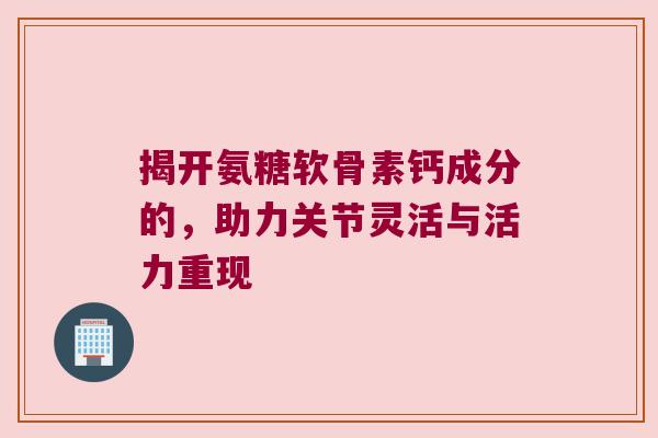 揭开氨糖软骨素钙成分的,助力关节灵活与活力重现