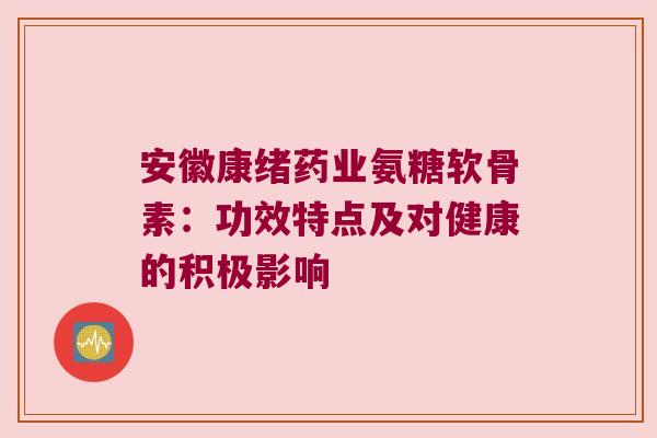 安徽康绪药业氨糖软骨素:功效特点及对健康的积极影响 安徽康绪药业氨糖软骨素:功效特点及对健康的积极影响