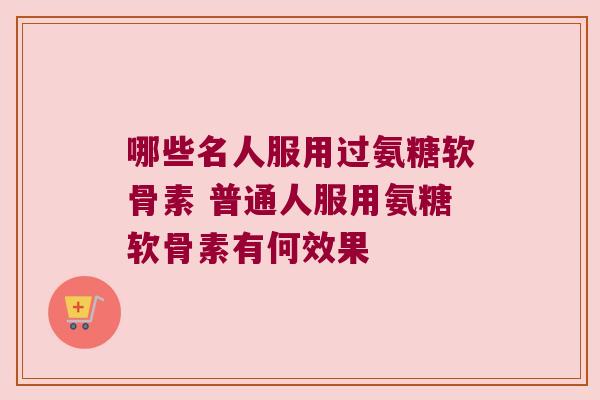 哪些名人服用过氨糖软骨素 普通人服用氨糖软骨素有何效果 哪些名人服用过氨糖软骨素 普通人服用氨糖软骨素有何效果