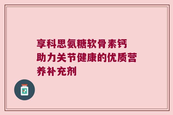 享科思氨糖软骨素钙 助力关节健康的优质营养补充剂 享科思氨糖软骨素钙 助力关节健康的优质营养补充剂