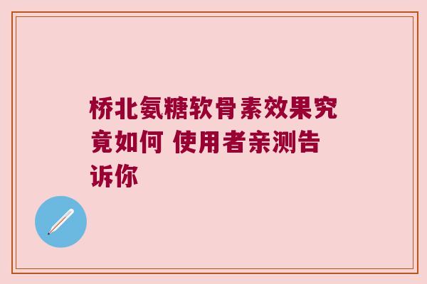 桥北氨糖软骨素效果究竟如何 使用者亲测告诉你 桥北氨糖软骨素效果究竟如何 使用者亲测告诉你