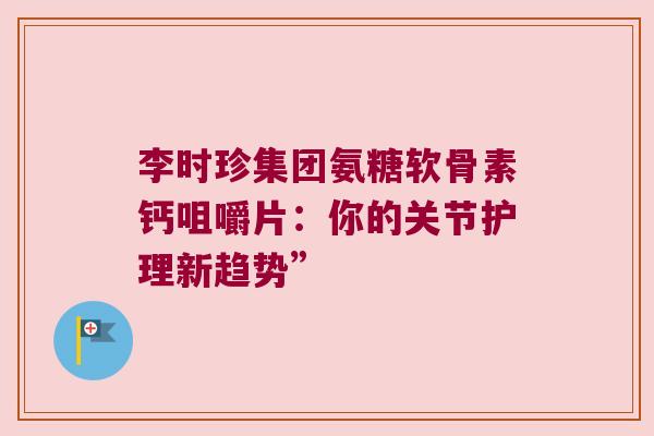 李时珍集团氨糖软骨素钙咀嚼片:你的关节护理新趋势” 李时珍集团氨糖软骨素钙咀嚼片:你的关节护理新趋势”
