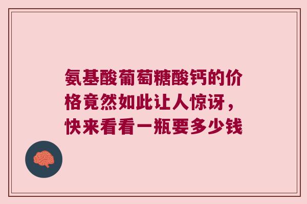 氨基酸葡萄糖酸钙的价格竟然如此让人惊讶，快来看看一瓶要多少钱