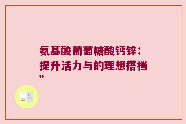 氨基酸葡萄糖酸钙锌:提升活力与的理想搭档” 氨基酸葡萄糖酸钙锌:提升活力与的理想搭档”