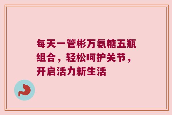 每天一管彬万氨糖五瓶组合,轻松呵护关节,开启活力新生活