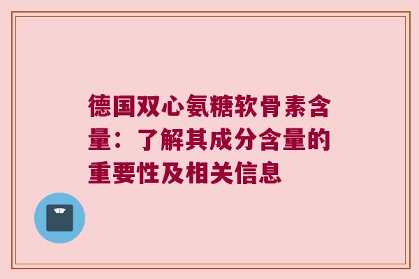 德国双心氨糖软骨素含量:了解其成分含量的重要性及相关信息 德国双心氨糖软骨素含量:了解其成分含量的重要性及相关信息