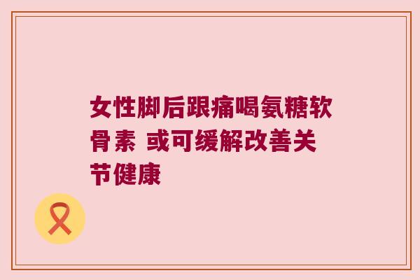 女性脚后跟痛喝氨糖软骨素 或可缓解改善关节健康 女性脚后跟痛喝氨糖软骨素 或可缓解改善关节健康
