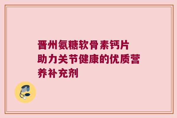 晋州氨糖软骨素钙片 助力关节健康的优质营养补充剂 晋州氨糖软骨素钙片 助力关节健康的优质营养补充剂
