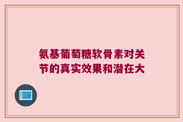 氨基葡萄糖软骨素对关节的真实效果和潜在大 氨基葡萄糖软骨素对关节的真实效果和潜在大