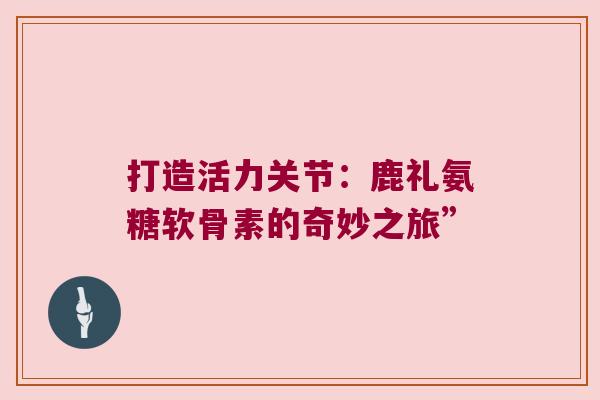 打造活力关节:鹿礼氨糖软骨素的奇妙之旅”